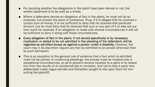 ■ For deciding whether the allegations in the plaint have been denied or not, the
written statement is to be read as a whole.
■ Where a defendant denies an allegation of fact in the plaint, he must not do so
evasively, but answer the point of substance. Thus, if it is alleged that he received a
certain sum of money, it is not sufficient to deny that he received that particular
amount, but he must deny that he received that sum or any part of it or else set out
how much he received. If an allegation is made with diverse circumstances it will not
be sufficient to deny it along with those circumstances.
■ Every allegation of fact in the plaint, if not denied specifically or by necessary
implication or stated to be not admitted in the pleading of the defendant, will be
regarded as admitted except as against a person under a disability. However, the
court may in its discretion require any fact so admitted to be proved otherwise than
by such admission.
■ This is an exception to the general rule of evidence that a fact which is admitted
need not be proved. In construing pleadings, the proviso must be invoked only in
exceptional circumstances, so as to prevent obvious injustice to a party or to relieve
him from the results of an accidental slip or omission, and not to help a party who
deliberately made vague denials and thereafter sought to rely upon them for non-
suiting the plaintiff.
 