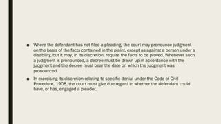 ■ Where the defendant has not filed a pleading, the court may pronounce judgment
on the basis of the facts contained in the plaint, except as against a person under a
disability, but it may, in its discretion, require the facts to be proved. Whenever such
a judgment is pronounced, a decree must be drawn up in accordance with the
judgment and the decree must bear the date on which the judgment was
pronounced.
■ In exercising its discretion relating to specific denial under the Code of Civil
Procedure, 1908, the court must give due regard to whether the defendant could
have, or has, engaged a pleader.
 
