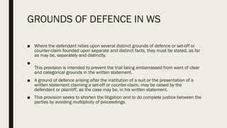 GROUNDS OF DEFENCE IN WS
■ Where the defendant relies upon several distinct grounds of defence or set-off or
counter-claim founded upon separate and distinct facts, they must be stated, as far
as may be, separately and distinctly.
■
This provision is intended to prevent the trial being embarrassed from want of clear
and categorical grounds in the written statement.
■ A ground of defence arising after the institution of a suit or the presentation of a
written statement claiming a set-off or counter-claim, may be raised by the
defendant or plaintiff, as the case may be, in his written statement.
■ This provision seeks to shorten the litigation and to do complete justice between the
parties by avoiding multiplicity of proceedings.
 
