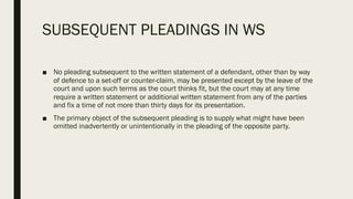 SUBSEQUENT PLEADINGS IN WS
■ No pleading subsequent to the written statement of a defendant, other than by way
of defence to a set-off or counter-claim, may be presented except by the leave of the
court and upon such terms as the court thinks fit, but the court may at any time
require a written statement or additional written statement from any of the parties
and fix a time of not more than thirty days for its presentation.
■ The primary object of the subsequent pleading is to supply what might have been
omitted inadvertently or unintentionally in the pleading of the opposite party.
 