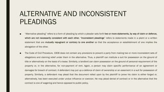 ALTERNATIVE AND INCONSISTENT
PLEADINGS
■ “Alternative pleading” refers to a form of pleading by which a pleader sets forth two or more statements, by way of claim or defence,
which are not necessarily consistent with each other. “Inconsistent pleadings” refers to statements made in a plaint or a written
statement that are mutually repugnant or contrary to one another so that the acceptance or establishment of one implies the
abrogation of the other.
■ The Code of Civil Procedure, 1908 does not contain any provisions to prevent a party from making two or more inconsistent sets of
allegations and claiming relief under them in the alternative. Thus, a plaintiff can institute a suit for possession on the ground of
title or alternatively on the basis of a lease. Similarly, a landlord can claim possession on the ground of personal requirement of the
property or, in the alternative, for non-payment of rent. Again, a person may claim specific performance of an agreement or
damages for breach of contract. A defendant may put up a defence of claim of ownership or an easement in a suit for possession of
property. Similarly, a defendant may plead that the document relied upon by the plaintiff to prove his claim is either forged or,
alternatively, has been executed under undue influence or coercion. He may plead denial of contract or in the alternative that the
contract is one of wagering and hence opposed to public policy.
 