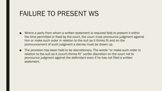 FAILURE TO PRESENT WS
■ Where a party from whom a written statement is required fails to present it within
the time permitted or fixed by the court, the court must pronounce judgment against
him or make such order in relation to the suit as it thinks fit and on the
pronouncement of such judgment a decree must be drawn up.
■ The provision has been held to be discretionary. The words “or make such order in
relation to the suit as it (court) thinks fit” confer discretion on the court not to
pronounce judgment against the defendant even if he has not filed a written
statement.
 