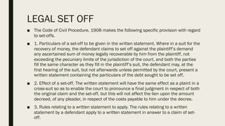 LEGAL SET OFF
■ The Code of Civil Procedure, 1908 makes the following specific provision with regard
to set-offs.
■ 1. Particulars of a set-off to be given in the written statement. Where in a suit for the
recovery of money, the defendant claims to set off against the plaintiff’s demand
any ascertained sum of money legally recoverable by him from the plaintiff, not
exceeding the pecuniary limits of the jurisdiction of the court, and both the parties
fill the same character as they fill in the plaintiff’s suit, the defendant may, at the
first hearing of the suit, but not afterwards unless permitted by the court, present a
written statement containing the particulars of the debt sought to be set off.
■ 2. Effect of a set-off. The written statement will have the same effect as a plaint in a
cross-suit so as to enable the court to pronounce a final judgment in respect of both
the original claim and the set-off, but this will not affect the lien upon the amount
decreed, of any pleader, in respect of the costs payable to him under the decree.
■ 3. Rules relating to a written statement to apply. The rules relating to a written
statement by a defendant apply to a written statement in answer to a claim of set-
off.
 