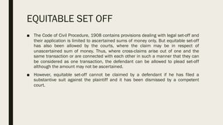 EQUITABLE SET OFF
■ The Code of Civil Procedure, 1908 contains provisions dealing with legal set-off and
their application is limited to ascertained sums of money only. But equitable set-off
has also been allowed by the courts, where the claim may be in respect of
unascertained sum of money. Thus, where cross-claims arise out of one and the
same transaction or are connected with each other in such a manner that they can
be considered as one transaction, the defendant can be allowed to plead set-off
although the amount may not be ascertained.
■ However, equitable set-off cannot be claimed by a defendant if he has filed a
substantive suit against the plaintiff and it has been dismissed by a competent
court.
 