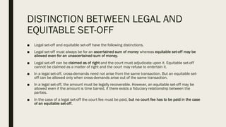 DISTINCTION BETWEEN LEGAL AND
EQUITABLE SET-OFF
■ Legal set-off and equitable set-off have the following distinctions.
■ Legal set-off must always be for an ascertained sum of money whereas equitable set-off may be
allowed even for an unascertained sum of money.
■ Legal set-off can be claimed as of right and the court must adjudicate upon it. Equitable set-off
cannot be claimed as a matter of right and the court may refuse to entertain it.
■ In a legal set-off, cross-demands need not arise from the same transaction. But an equitable set-
off can be allowed only when cross-demands arise out of the same transaction.
■ In a legal set-off, the amount must be legally recoverable. However, an equitable set-off may be
allowed even if the amount is time barred, if there exists a fiduciary relationship between the
parties.
■ In the case of a legal set-off the court fee must be paid, but no court fee has to be paid in the case
of an equitable set-off.
 