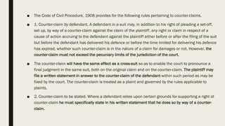 ■ The Code of Civil Procedure, 1908 provides for the following rules pertaining to counter-claims.
■ 1. Counter-claim by defendant. A defendant in a suit may, in addition to his right of pleading a set-off,
set up, by way of a counter-claim against the claim of the plaintiff, any right or claim in respect of a
cause of action accruing to the defendant against the plaintiff either before or after the filing of the suit
but before the defendant has delivered his defence or before the time limited for delivering his defence
has expired, whether such counter-claim is in the nature of a claim for damages or not. However, the
counter-claim must not exceed the pecuniary limits of the jurisdiction of the court.
■ The counter-claim will have the same effect as a cross-suit so as to enable the court to pronounce a
final judgment in the same suit, both on the original claim and on the counter-claim. The plaintiff may
file a written statement in answer to the counter-claim of the defendant within such period as may be
fixed by the court. The counter-claim is treated as a plaint and governed by the rules applicable to
plaints.
■ 2. Counter-claim to be stated. Where a defendant relies upon certain grounds for supporting a right of
counter-claim he must specifically state in his written statement that he does so by way of a counter-
claim.
 