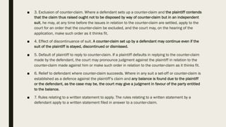 ■ 3. Exclusion of counter-claim. Where a defendant sets up a counter-claim and the plaintiff contends
that the claim thus raised ought not to be disposed by way of counter-claim but in an independent
suit, he may, at any time before the issues in relation to the counter-claim are settled, apply to the
court for an order that the counter-claim be excluded, and the court may, on the hearing of the
application, make such order as it thinks fit.
■ 4. Effect of discontinuance of suit. A counter-claim set up by a defendant may continue even if the
suit of the plaintiff is stayed, discontinued or dismissed.
■ 5. Default of plaintiff to reply to counter-claim. If a plaintiff defaults in replying to the counter-claim
made by the defendant, the court may pronounce judgment against the plaintiff in relation to the
counter-claim made against him or make such order in relation to the counter-claim as it thinks fit.
■ 6. Relief to defendant where counter-claim succeeds. Where in any suit a set-off or counter-claim is
established as a defence against the plaintiff’s claim and any balance is found due to the plaintiff
or the defendant, as the case may be, the court may give a judgment in favour of the party entitled
to the balance.
■ 7. Rules relating to a written statement to apply. The rules relating to a written statement by a
defendant apply to a written statement filed in answer to a counter-claim.
 