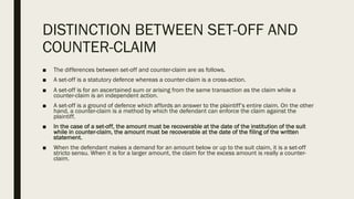 DISTINCTION BETWEEN SET-OFF AND
COUNTER-CLAIM
■ The differences between set-off and counter-claim are as follows.
■ A set-off is a statutory defence whereas a counter-claim is a cross-action.
■ A set-off is for an ascertained sum or arising from the same transaction as the claim while a
counter-claim is an independent action.
■ A set-off is a ground of defence which affords an answer to the plaintiff’s entire claim. On the other
hand, a counter-claim is a method by which the defendant can enforce the claim against the
plaintiff.
■ In the case of a set-off, the amount must be recoverable at the date of the institution of the suit
while in counter-claim, the amount must be recoverable at the date of the filing of the written
statement.
■ When the defendant makes a demand for an amount below or up to the suit claim, it is a set-off
stricto sensu. When it is for a larger amount, the claim for the excess amount is really a counter-
claim.
 