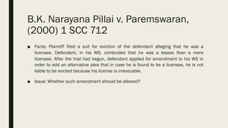 B.K. Narayana Pillai v. Paremswaran,
(2000) 1 SCC 712
■ Facts: Plaintiff filed a suit for eviction of the defendant alleging that he was a
licensee. Defendant, in his WS, contended that he was a lessee than a mere
licensee. After the trial had begun, defendant applied for amendment to his WS in
order to add an alternative plea that in case he is found to be a licensee, he is not
liable to be evicted because his license is irrevocable.
■ Issue: Whether such amendment should be allowed?
 