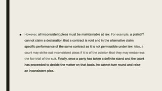 ■ However, all inconsistent pleas must be maintainable at law. For example, a plaintiff
cannot claim a declaration that a contract is void and in the alternative claim
specific performance of the same contract as it is not permissible under law. Also, a
court may strike out inconsistent pleas if it is of the opinion that they may embarrass
the fair trial of the suit. Finally, once a party has taken a definite stand and the court
has proceeded to decide the matter on that basis, he cannot turn round and raise
an inconsistent plea.
 