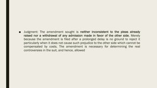 ■ Judgment: The amendment sought is neither inconsistent to the pleas already
raised nor a withdrawal of any admission made in favor of the other side. Merely
because the amendment is filed after a prolonged delay is no ground to reject it
particularly when it does not cause such prejudice to the other side which cannot be
compensated by costs. The amendment is necessary for determining the real
controversies in the suit, and hence, allowed
 