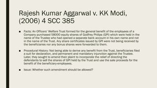 Rajesh Kumar Aggarwal v. KK Modi,
(2006) 4 SCC 385
■ Facts: An Officers’ Welfare Trust formed for the general benefit of the employees of a
Company purchased 58000 equity shares of Godfrey Philips (GPI) which were held in the
name of the Trustee who had opened a separate bank account in his own name and not
in the name of the Trust. Any share certificates issued by GPI were not being received by
the beneficiaries nor any bonus shares were forwarded to them.
■ Procedural History: Not being able to derive any benefit from the Trust, beneficiaries filed
a suit for declaration, and permanent and mandatory injunction against the Trustee.
Later, they sought to amend their plaint to incorporate the relief of directing the
defendants to sell the shares of GPI held by the Trust and use the sale proceeds for the
benefit of the beneficiary-employees.
■ Issue: Whether such amendment should be allowed?
 