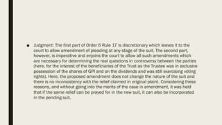 ■ Judgment: The first part of Order 6 Rule 17 is discretionary which leaves it to the
court to allow amendment of pleading at any stage of the suit. The second part,
however, is imperative and enjoins the court to allow all such amendments which
are necessary for determining the real questions in controversy between the parties
(here, for the interest of the beneficiaries of the Trust as the Trustee was in exclusive
possession of the shares of GPI and on the dividends and was still exercising voting
rights). Here, the proposed amendment does not change the nature of the suit and
there is no inconsistency with the relief claimed in original plaint. Considering these
reasons, and without going into the merits of the case in amendment, it was held
that if the same relief can be prayed for in the new suit, it can also be incorporated
in the pending suit.
 