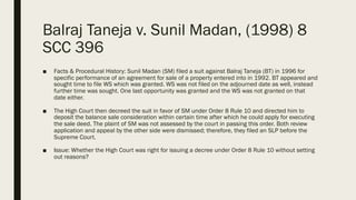 Balraj Taneja v. Sunil Madan, (1998) 8
SCC 396
■ Facts & Procedural History: Sunil Madan (SM) filed a suit against Balraj Taneja (BT) in 1996 for
specific performance of an agreement for sale of a property entered into in 1992. BT appeared and
sought time to file WS which was granted. WS was not filed on the adjourned date as well, instead
further time was sought. One last opportunity was granted and the WS was not granted on that
date either.
■ The High Court then decreed the suit in favor of SM under Order 8 Rule 10 and directed him to
deposit the balance sale consideration within certain time after which he could apply for executing
the sale deed. The plaint of SM was not assessed by the court in passing this order. Both review
application and appeal by the other side were dismissed; therefore, they filed an SLP before the
Supreme Court.
■ Issue: Whether the High Court was right for issuing a decree under Order 8 Rule 10 without setting
out reasons?
 