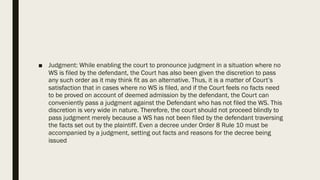 ■ Judgment: While enabling the court to pronounce judgment in a situation where no
WS is filed by the defendant, the Court has also been given the discretion to pass
any such order as it may think fit as an alternative. Thus, it is a matter of Court’s
satisfaction that in cases where no WS is filed, and if the Court feels no facts need
to be proved on account of deemed admission by the defendant, the Court can
conveniently pass a judgment against the Defendant who has not filed the WS. This
discretion is very wide in nature. Therefore, the court should not proceed blindly to
pass judgment merely because a WS has not been filed by the defendant traversing
the facts set out by the plaintiff. Even a decree under Order 8 Rule 10 must be
accompanied by a judgment, setting out facts and reasons for the decree being
issued
 