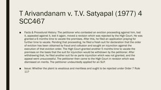 T Arivandanam v. T.V. Satyapal (1977) 4
SCC467
■ Facts & Procedural History: The petitioner who contested an eviction proceeding against him, lost
it, appealed against it, lost it again, moved a revision which was rejected by the High Court. He was
granted a 6 months time to vacate the premises. After this, he filed an application praying for
further time to vacate. Pending that proceeding, he filed a fresh suit for declaration that the order
of eviction has been obtained by fraud and collusion and sought an injunction against the
execution of that eviction order. The High Court granted another 5 months time to vacate the
premises on the basis that the suit for injunction would be withdrawn by the petitioner. After
withdrawing that, he filed another suit for ex parte injunction which was not granted, and the
appeal went unsuccessful. The petitioner then came to the High Court in revision which was
dismissed on merits. The petitioner undauntedly applied for an SLP.
■ Issue: Whether the plaint is vexatious and meritless and ought to be rejected under Order 7 Rule
11?
 