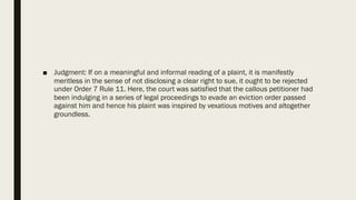 ■ Judgment: If on a meaningful and informal reading of a plaint, it is manifestly
meritless in the sense of not disclosing a clear right to sue, it ought to be rejected
under Order 7 Rule 11. Here, the court was satisfied that the callous petitioner had
been indulging in a series of legal proceedings to evade an eviction order passed
against him and hence his plaint was inspired by vexatious motives and altogether
groundless.
 