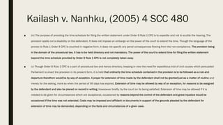 Kailash v. Nanhku, (2005) 4 SCC 480
■ (iv) The purpose of providing the time schedule for filing the written statement under Order 8 Rule 1 CPC is to expedite and not to scuttle the hearing. The
provision spells out a disability on the defendant. It does not impose an embargo on the power of the court to extend the time. Though the language of the
proviso to Rule 1 Order 8 CPC is couched in negative form, it does not specify any penal consequences flowing from the non-compliance. The provision being
in the domain of the procedural law, it has to be held directory and not mandatory. The power of the court to extend time for filing the written statement
beyond the time schedule provided by Order 8 Rule 1 CPC is not completely taken away.
■ (v) Though Order 8 Rule 1 CPC is a part of procedural law and hence directory, keeping in view the need for expeditious trial of civil causes which persuaded
Parliament to enact the provision in its present form, it is held that ordinarily the time schedule contained in the provision is to be followed as a rule and
departure therefrom would be by way of exception. A prayer for extension of time made by the defendant shall not be granted just as a matter of routine and
merely for the asking, more so when the period of 90 days has expired. Extension of time may be allowed by way of an exception, for reasons to be assigned
by the defendant and also be placed on record in writing, howsoever briefly, by the court on its being satisfied. Extension of time may be allowed if it is
needed to be given for circumstances which are exceptional, occasioned by reasons beyond the control of the defendant and grave injustice would be
occasioned if the time was not extended. Costs may be imposed and affidavit or documents in support of the grounds pleaded by the defendant for
extension of time may be demanded, depending on the facts and circumstances of a given case.
 