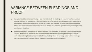 VARIANCE BETWEEN PLEADINGS AND
PROOF
■ A party cannot adduce evidence and set up a case inconsistent with his pleadings. No amount of proof can substitute
pleadings which are the foundation of a claim of a litigating party. The rationale behind the above rule is to appraise the
opposite party, distinctly and specifically, of the case he is called upon to answer, so that he may properly prepare his
defence, and to preserve an accurate record of the cause of action as a protection against a second proceeding founded
upon the same allegations.
■ However, where there is foundation in the pleading and there is no prejudice to the other side a party cannot be denied
just relief. Whether or not, a particular plea has been raised must be decided by reading the pleading of a party as a
whole and considering the substance and not the form of pleadings. Where the parties go to trial with the knowledge
that a particular question is at issue absence of a specific pleading is merely an irregularity.
 