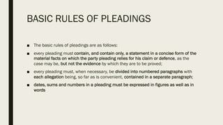 BASIC RULES OF PLEADINGS
■ The basic rules of pleadings are as follows:
■ every pleading must contain, and contain only, a statement in a concise form of the
material facts on which the party pleading relies for his claim or defence, as the
case may be, but not the evidence by which they are to be proved;
■ every pleading must, when necessary, be divided into numbered paragraphs with
each allegation being, so far as is convenient, contained in a separate paragraph;
■ dates, sums and numbers in a pleading must be expressed in figures as well as in
words
 
