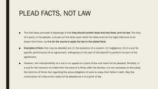 PLEAD FACTS, NOT LAW
■ The first basic principle of pleadings is that they should contain facts and only facts, and not law. The duty
of a party, or his pleader, is to set out the facts upon which he relies and not the legal inference to be
drawn from them, as it is for the courts to apply the law to the stated facts.
■ Examples of facts that may be pleaded are (1) the existence of a custom; (2) negligence; (3) in a suit for
specific performance of an agreement, willingness on the part of the plaintiff to perform his part of the
agreement.
■ However, the maintainability of a suit or an appeal is a point of law and need not be pleaded. Similarly, in
a suit for the recovery of a debt from the sons of a Hindu after his demise, it is not necessary to formulate
the doctrine of Hindu law regarding the pious obligation of sons to repay their father’s debt. Also the
construction of a document need not be pleaded as it is a point of law.
 
