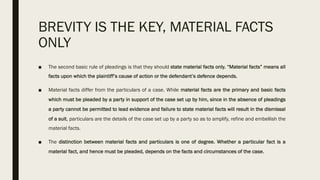 BREVITY IS THE KEY, MATERIAL FACTS
ONLY
■ The second basic rule of pleadings is that they should state material facts only. “Material facts” means all
facts upon which the plaintiff’s cause of action or the defendant’s defence depends.
■ Material facts differ from the particulars of a case. While material facts are the primary and basic facts
which must be pleaded by a party in support of the case set up by him, since in the absence of pleadings
a party cannot be permitted to lead evidence and failure to state material facts will result in the dismissal
of a suit, particulars are the details of the case set up by a party so as to amplify, refine and embellish the
material facts.
■ The distinction between material facts and particulars is one of degree. Whether a particular fact is a
material fact, and hence must be pleaded, depends on the facts and circumstances of the case.
 