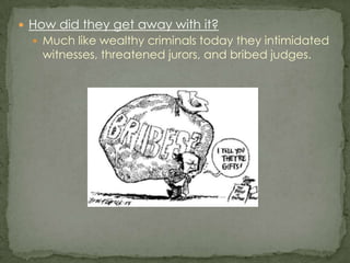 How did they get away with it?Much like wealthy criminals today they intimidated witnesses, threatened jurors, and bribed judges.