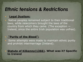 . Legal Dualism: Native peoples remained subject to their traditional laws, while newcomers brought the laws of the country from which they came. (The exception — Ireland, since the entire Irish population was unfree). “Purity of the Blood”: Some attempts were made to maintain ethnic purity and prohibit intermarriage (Ireland).Statute of Kilkenny(1366). What was it? Specific to IrelandEthnic tensions & Restrictions