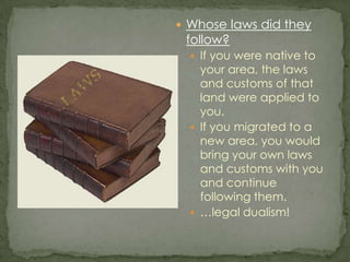 Whose laws did they follow?If you were native to your area, the laws and customs of that land were applied to you.If you migrated to a new area, you would bring your own laws and customs with you and continue following them. …legal dualism!