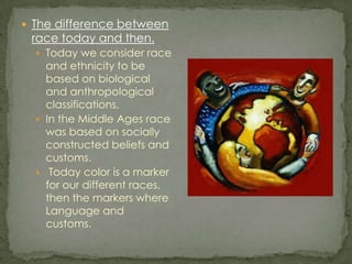 The difference between race today and then.Today we consider race and ethnicity to be based on biological and anthropological classifications.In the Middle Ages race was based on socially constructed beliefs and customs. Today color is a marker for our different races, then the markers where Language and customs.