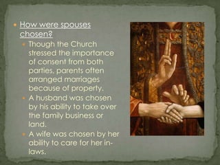 How were spouses chosen?Though the Church stressed the importance of consent from both parties, parents often arranged marriages because of property.A husband was chosen by his ability to take over the family business or land.A wife was chosen by her ability to care for her in-laws.