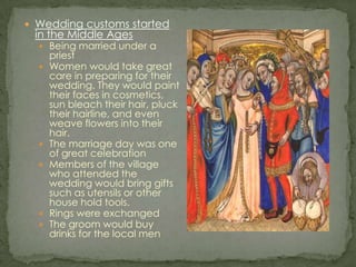 Wedding customs started in the Middle AgesBeing married under a priestWomen would take great care in preparing for their wedding. They would paint their faces in cosmetics, sun bleach their hair, pluck their hairline, and even weave flowers into their hair.The marriage day was one of great celebrationMembers of the village who attended the wedding would bring gifts such as utensils or other house hold tools.Rings were exchangedThe groom would buy drinks for the local men