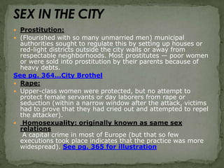 SEX IN THE CITYProstitution:(Flourished with so many unmarried men) municipal authorities sought to regulate this by setting up houses or red-light districts outside the city walls or away from respectable neighborhoods. Most prostitutes — poor women or were sold into prostitution by their parents because of heavy debts.See pg. 364…City BrothelRape:Upper-class women were protected, but no attempt to protect female servants or day laborers from rape or seduction (within a narrow window after the attack, victims had to prove that they had cried out and attempted to repel the attacker). Homosexuality: originally known as same sex relations A capital crime in most of Europe (but that so few executions took place indicates that the practice was more widespread). See pg. 365 for illustration