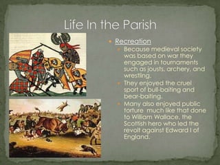 Recreation Because medieval society was based on war they engaged in tournaments such as jousts, archery, and wrestling. They enjoyed the cruel sport of bull-baiting and bear-baiting. Many also enjoyed public torture  much like that done to William Wallace, the Scottish hero who led the revolt against Edward I of England.Life In the Parish