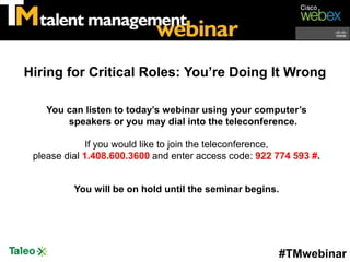 Hiring for Critical Roles: You’re Doing It Wrong

    You can listen to today’s webinar using your computer’s
        speakers or you may dial into the teleconference.

              If you would like to join the teleconference,
 please dial 1.408.600.3600 and enter access code: 922 774 593 #.


          You will be on hold until the seminar begins.




                                                       #TMwebinar
 