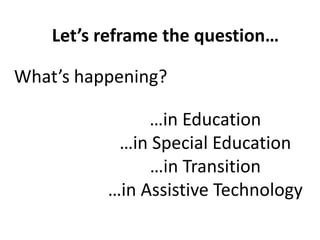 Let’s reframe the question…

What’s happening?

               …in Education
           …in Special Education
               …in Transition
          …in Assistive Technology
 