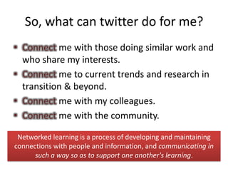 So, what can twitter do for me?
• Connect me with those doing similar work and
  who share my interests.
• Connect me to current trends and research in
  transition & beyond.
• Connect me with my colleagues.
• Connect me with the community.

 Networked learning is a process of developing and maintaining
connections with people and information, and communicating in
      such a way so as to support one another's learning.
 