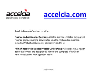 accelcia.com
Accelcia Business Services provides:

Finance and Accounting Services: Accelcia provides reliable outsourced
Finance and Accounting Services for small to midsized companies,
including Virtual Accountants, Controllers and CFOs

Human Resource Business Process Outsourcing: Accelcia's HR & Health
Benefits Services are designed to handle the complete lifecycle of
Human Resources Management issues




                             accelcia.com
 