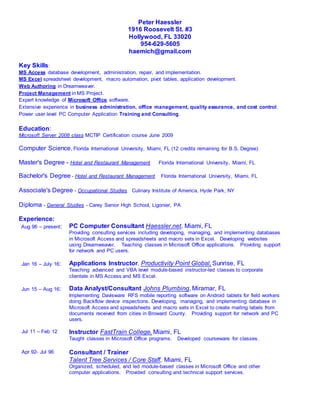 Peter Haessler
1916 Roosevelt St. #3
Hollywood, FL 33020
954-629-5605
haemich@gmail.com
Key Skills:
MS Access database development, administration, repair, and implementation.
MS Excel spreadsheet development, macro automation, pivot tables, application development.
Web Authoring in Dreamweaver.
Project Management in MS Project.
Expert knowledge of Microsoft Office software.
Extensive experience in business administration, office management, quality assurance, and cost control.
Power user level PC Computer Application Training and Consulting.
Education:
Microsoft Server 2008 class MCTIP Certification course June 2009
Computer Science, Florida International University, Miami, FL (12 credits remaining for B.S. Degree)
Master's Degree - Hotel and Restaurant Management Florida International University, Miami, FL
Bachelor's Degree - Hotel and Restaurant Management Florida International University, Miami, FL
Associate's Degree - Occupational Studies Culinary Institute of America, Hyde Park, NY
Diploma - General Studies - Carey Senior High School, Ligonier, PA
Experience:
Aug 96 – present: PC Computer Consultant Haessler.net, Miami, FL
Providing consulting services including developing, managing, and implementing databases
in Microsoft Access and spreadsheets and macro sets in Excel. Developing websites
using Dreamweaver. Teaching classes in Microsoft Office applications. Providing support
for network and PC users.
Jan 16 – July 16: Applications Instructor, Productivity Point Global, Sunrise, FL
Teaching advanced and VBA level module-based instructor-led classes to corporate
clientele in MS Access and MS Excel.
Jun 15 – Aug 16: Data Analyst/Consultant Johns Plumbing, Miramar, FL
Implementing Davisware RFS mobile reporting software on Android tablets for field workers
doing Backflow device inspections. Developing, managing, and implementing database in
Microsoft Access and spreadsheets and macro sets in Excel to create mailing labels from
documents received from cities in Broward County. Providing support for network and PC
users.
Jul 11 – Feb 12 Instructor FastTrain College, Miami, FL
Taught classes in Microsoft Office programs. Developed courseware for classes.
Apr 92- Jul 96 Consultant / Trainer
Talent Tree Services / Core Staff, Miami, FL
Organized, scheduled, and led module-based classes in Microsoft Office and other
computer applications. Provided consulting and technical support services.
 