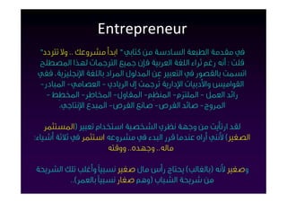 ‫‪Entrepreneur‬‬
 ‫ﰲ ﻣﻘﺪﻣﺔ اﻟﻄﺒﻌﺔ اﻟﺴﺎدﺳﺔ ﻣﻦ ﻛﺘﺎﺑﻲ ” اﺑﺪأ ﻣﺸﺮوﻋﻚ .. وﻻ ﺗﱰدد"‬
 ‫ﻗﻠﺖ : أﻧﻪ رﻏﻢ ﺛﺮاء اﻟﻠﻐﺔ اﻟﻌﺮﺑﻴﺔ ﻓﺈن ﺟﻤﻴﻊ اﻟﱰﺟﻤﺎت ﻟﻬﺬا اﳌﺼﻄﻠﺢ‬
 ‫اﺗﺴﻤﺖ ﺑﺎﻟﻘﺼﻮر ﰲ اﻟﺘﻌﺒﲑ ﻋﻦ اﳌﺪﻟﻮل اﳌﺮاد ﺑﺎﻟﻠﻐﺔ اﻹﳒﻠﻴﺰﻳﺔ، ﻓﻔﻲ‬
 ‫اﻟﻘﻮاﻣﻴﺲ واﻷدﺑﻴﺎت اﻹدارﻳﺔ ﺗُﺮﺟﻤﺖ إﱃ اﻟﺮﻳﺎدي - اﻟﻌﺼﺎﻣﻲ- اﳌﺒﺎدر-‬
   ‫راﺋﺪ اﻟﻌﻤﻞ - اﳌﻠﺘﺰم- اﳌﻨﻈِﻢ- اﳌﻘﺎول- ا‪‬ﺎﻃِﺮ- ا‪‬ﻄِﻂ -‬
       ‫اﳌﺮوِج- ﺻﺎﺋﺪ اﻟﻔﺮص- ﺻﺎﻧﻊ اﻟﻔﺮص- اﳌﺒﺪع اﻹﻧﺘﺎﺟﻲ،‬

    ‫ﻟﻘﺪ ارﺗﺄﻳﺖ ﻣﻦ وﺟﻬﺔ ﻧﻈﺮي اﻟﺸﺨﺼﻴﺔ اﺳﺘﺨﺪام ﺗﻌﺒﲑ )اﳌﺴﺘﺜﻤﺮ‬
‫اﻟﺼﻐﲑ( ﻷﻧﻨﻲ أراه ﻋﻨﺪﻣﺎ ﻗﺮر اﻟﺒﺪء ﰲ ﻣﺸﺮوﻋﻪ اﺳﺘﺜﻤﺮ ﰲ ﺛﻼﺛﺔ أﺷﻴﺎء:‬
                     ‫ﻣﺎﻟﻪ.. وﺟﻬﺪه.. ووﻗﺘﻪ‬

‫وﺻﻐﲑ ﻷﻧﻪ )ﺑﺎﻟﻐﺎﻟﺐ( ﻳﺤﺘﺎج رأس ﻣﺎل ﺻﻐﲑ ﻧﺴﺒﻴﺎً وأﻏﻠﺐ ﺗﻠﻚ اﻟﺸﺮﻳﺤﺔ‬
         ‫ﻣﻦ ﺷﺮﻳﺤﺔ اﻟﺸﺒﺎب )وﻫﻢ ﺻﻐﺎر ﻧﺴﺒﻴﺎً ﺑﺎﻟﻌﻤﺮ(..‬
 