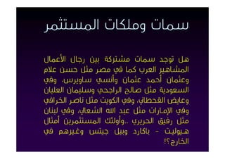 ‫ﺳﻤﺎت وﻣﻠﻜﺎت اﳌﺴﺘﺜﻤﺮ‬

‫ﻫﻞ ﺗﻮﺟﺪ ﺳﻤﺎت ﻣﺸﱰﻛﺔ ﺑﲔ رﺟﺎل اﻷﻋﻤﺎل‬
‫اﳌﺸﺎﻫﲑ اﻟﻌﺮب ﻛﻤﺎ ﰲ ﻣﺼﺮ ﻣﺜﻞ ﺣﺴﻦ ﻋﻼم‬
‫وﻋﺜﻤﺎن أﺣﻤﺪ ﻋﺜﻤﺎن وأﻧﺴﻲ ﺳﺎوﻳﺮس، وﰲ‬
‫اﻟﺴﻌﻮدﻳﺔ ﻣﺜﻞ ﺻﺎﻟﺢ اﻟﺮاﺟﺤﻲ وﺳﻠﻴﻤﺎن اﻟﻌﻠﻴﺎن‬
‫وﻋﺎﻳﺾ اﻟﻘﺤﻄﺎﱐ، وﰲ اﻟﻜﻮﻳﺖ ﻣﺜﻞ ﻧﺎﺻﺮ اﳋﺮاﰲ‬
‫وﰲ اﻹﻣـﺎرات ﻣﺜﻞ ﻋﺒﺪ اﷲ اﻟﺸﻌﺎﱄ، وﰲ ﻟﺒﻨﺎن‬
‫ﻣﺜﻞ رﻓﻴﻖ اﳊﺮﻳﺮي ..وأوﻟﺌﻚ اﳌﺴﺘﺜﻤﺮﻳﻦ أﻣﺜﺎل‬
‫ﻫـﻴﻮﻟﻴـﺖ - ﺑﺎﻛﺎرد وﺑﻴﻞ ﺟﻴﺘﺲ وﻏـﲑﻫﻢ ﰲ‬
                                  ‫اﳋﺎرج؟!‬
 