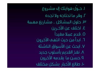 ‫١. ﺣــﻮﱢل ﻫﻮاﻳﺘﻚ إﱃ ﻣﺸﺮوع‬
         ‫٢. وﻓﺮ ﻣﺎ ﲢﺘﺎﺟﻪ وﻻ ﲡﺪه‬
‫٣. ﺣﻠﻮل اﳌﺸﺎﻛﻞ .. ﻣﺸﺎرﻳﻊ ﻣﻬﻤﺔ‬
            ‫٤. اﺧﺘﻠﻒ ﻋﻦ اﻵﺧـﺮﻳﻦ‬
             ‫٥. ﻗﺪم ﻋﻤﻼ ﻣﻔﻴﺪاً‬
   ‫٦. اﺑﺪأ ﻣﻦ ﺣﻴﺚ اﻧﺘﻬﻰ اﻵﺧﺮون‬
    ‫٧. اﺑﺤﺚ ﻋﻦ اﻷﺳﻮاق اﻟﻨﺎﺷﺌﺔ‬
     ‫٨. ﻧﻔﺬ اﻟﻘﺪﱘ ﺑﺄﺳﻠﻮب ﺟﺪﻳﺪ‬
     ‫٩.ﺣﺴﱢﻦ ﻣﺎ ﻳﻘﺪﻣﻪ اﻵﺧﺮون‬
   ‫٠١. ﻃﺎﻟﻊ اﻷﺧﺒﺎر ﺑﺸﻜﻞ ﳐﺘﻠﻒ‬
 
