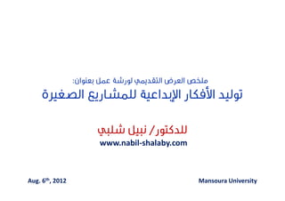 ‫‪Decent Jobs for Egypt’s Young People‬‬
                                   ‫وظﺎﺋﻒ ﻻﺋﻘﺔ ﻟﺸﺒﺎب ﻣﺼﺮ‬




                 ‫ﻣﻠﺨﺺ اﻟﻌﺮض اﻟﺘﻘﺪﳝﻲ ﻟﻮرﺷﺔ ﻋﻤﻞ ﺑﻌﻨﻮان:‬
     ‫ﺗﻮﻟﻴﺪ اﻷﻓﻜﺎر اﻹﺑﺪاﻋﻴﺔ ﻟﻠﻤﺸﺎرﻳﻊ اﻟﺼﻐﲑة‬

                       ‫ﻟﻠﺪﻛﺘﻮر/ ﻧﺒﻴﻞ ﺷﻠﺒﻲ‬
                        ‫‪www.nabil-shalaby.com‬‬



‫2102 ,‪Aug. 6th‬‬                                                   ‫‪Mansoura University‬‬
 