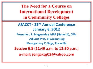The Need for a Course on
   International Development
     in Community Colleges
  AFACCT - 22nd Annual Conference
          January 6, 2012
 Presenter: S. Sengamalay, MPA (Harvard), CPA.
          Adjunct Prof. of Accounting
        Montgomery College, Rockville
Session 6.8 (11:40 a.m. to 12:50 p.m.)
  e-mail: sengaksg02@yahoo.com

                      Senga                      1
 