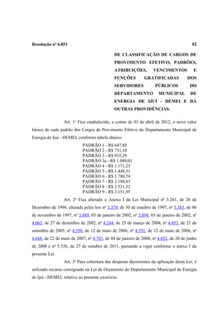 Resolução no 6.851                                                                     02

                                              DE CLASSIFICAÇÃO DE CARGOS DE
                                              PROVIMENTO EFETIVO, PADRÕES,
                                              ATRIBUIÇÕES,        VENCIMENTOS           E
                                              FUNÇÕES        GRATIFICADAS           DOS
                                              SERVIDORES           PÚBLICOS           DO
                                              DEPARTAMENTO           MUNICIPAL        DE
                                              ENERGIA DE IJUÍ - DEMEI E DÁ
                                              OUTRAS PROVIDÊNCIAS.

                 Art. 1o Fica estabelecido, a contar de 03 de abril de 2012, o novo valor
básico de cada padrão dos Cargos de Provimento Efetivo do Departamento Municipal de
Energia de Ijuí - DEMEI, conforme tabela abaixo:
                            PADRÃO 1 - R$ 647,85
                            PADRÃO 2 - R$ 731,10
                            PADRÃO 3 - R$ 915,29
                            PADRÃO 3a - R$ 1.049,01
                            PADRÃO 4 - R$ 1.171,23
                            PADRÃO 5 - R$ 1.448,31
                            PADRÃO 6 - R$ 1.780,74
                            PADRÃO 7 - R$ 2.188,83
                            PADRÃO 8 - R$ 2.521,52
                            PADRÃO 9 - R$ 3.151,95
                 Art. 2o Fica alterado o Anexo I da Lei Municipal no 3.261, de 26 de
Dezembro de 1996, alterada pelas leis no 3.379, de 30 de outubro de 1997, no 3.383, de 06
de novembro de 1997, no 3.889, 03 de janeiro de 2002, no 3.894, 03 de janeiro de 2002, no
4.063, de 27 de dezembro de 2002, no 4.244, de 25 de março de 2004, no 4.453, de 21 de
setembro de 2005, no 4.550, de 12 de maio de 2006, no 4.551, de 12 de maio de 2006, no
4.688, de 22 de maio de 2007, no 4.783, de 04 de janeiro de 2008, no 4.852, de 20 de junho
de 2008 e no 5.526, de 27 de outubro de 2011, passando a viger conforme o anexo I da
presente Lei.
                 Art. 3o Para cobertura das despesas decorrentes da aplicação desta Lei, é
utilizado recurso consignado na Lei de Orçamento do Departamento Municipal de Energia
de Ijuí - DEMEI, relativo ao presente exercício.
 