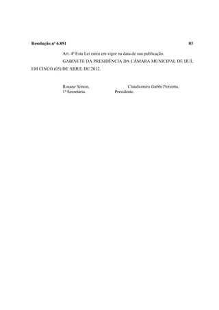 Resolução no 6.851                                                                03

                Art. 4o Esta Lei entra em vigor na data de sua publicação.
                GABINETE DA PRESIDÊNCIA DA CÂMARA MUNICIPAL DE IJUÍ,
EM CINCO (05) DE ABRIL DE 2012.



                Rosane Simon,                       Claudiomiro Gabbi Pezzetta,
                1ª Secretária.               Presidente.
 