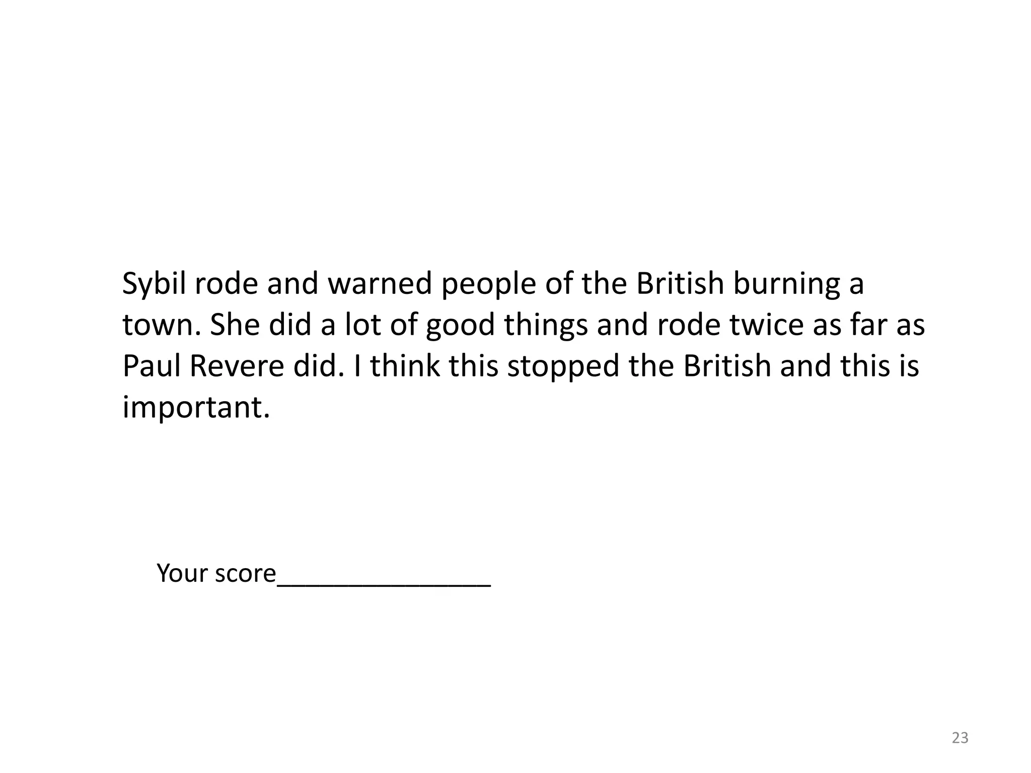 21As the article explains, Sybil Ludington was a real person.• How did Sybil’s actions affect the American Revolution?• How could this historic ride influence other people?Use specific information from the article and any additional insight to support your response.Sybils actions made a huge difference in the Americanrevolution. She did an important ride that warned peopleabout the British in the town of Danbury. If she had notdone this there could have been more trouble with the British.The historic ride could influence other people because she showsthat women were an important part of history. MaybeDeborah Champion even rode because of Sybil Ludington. Shewas only sixteen and rode over 40 miles. That shows that shedid a lot. Maybe it is important to show people that she coulddo a lot. It changes how people think.Your score ________________