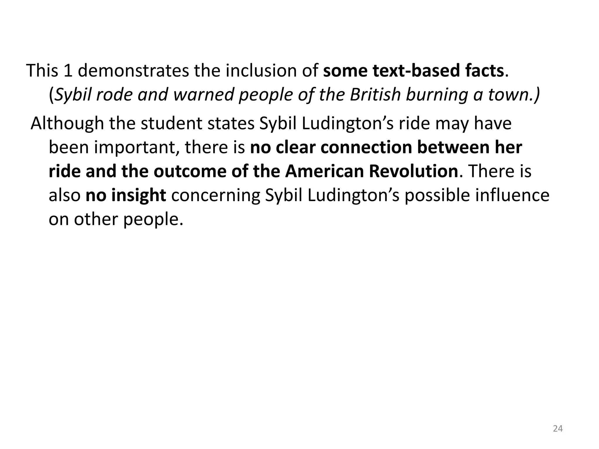 This 3demonstrates an understanding of the task. The student briefly explains how Sybil’s actions affected the American Revolution. (She did an important ride that warned people about the British in the town of Danbury. If she had not done      this there could have been more trouble with the British.) The student also supplies textbased facts regarding how Sybil’s ride might have influenced others. (Maybe Deborah     Champion even rode because of Sybil Ludington. She was only sixteen and rode over 40 miles.)However, the response, although accurate, fails to elaborate on the importance of Sybil Ludington’s ride. (That shows that she did a lot.)22