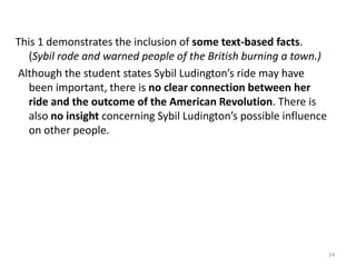 This 3demonstrates an understanding of the task. The student briefly explains how Sybil’s actions affected the American Revolution. (She did an important ride that warned people about the British in the town of Danbury. If she had not done      this there could have been more trouble with the British.) The student also supplies textbased facts regarding how Sybil’s ride might have influenced others. (Maybe Deborah     Champion even rode because of Sybil Ludington. She was only sixteen and rode over 40 miles.)However, the response, although accurate, fails to elaborate on the importance of Sybil Ludington’s ride. (That shows that she did a lot.)22