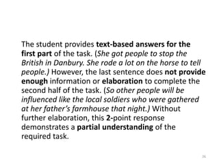 This 1 demonstrates the inclusion of some text-based facts. (Sybil rode and warned people of the British burning a town.)Although the student states Sybil Ludington’s ride may have been important, there is no clear connection between her ride and the outcome of the American Revolution. There is also no insight concerning Sybil Ludington’s possible influence on other people. 24